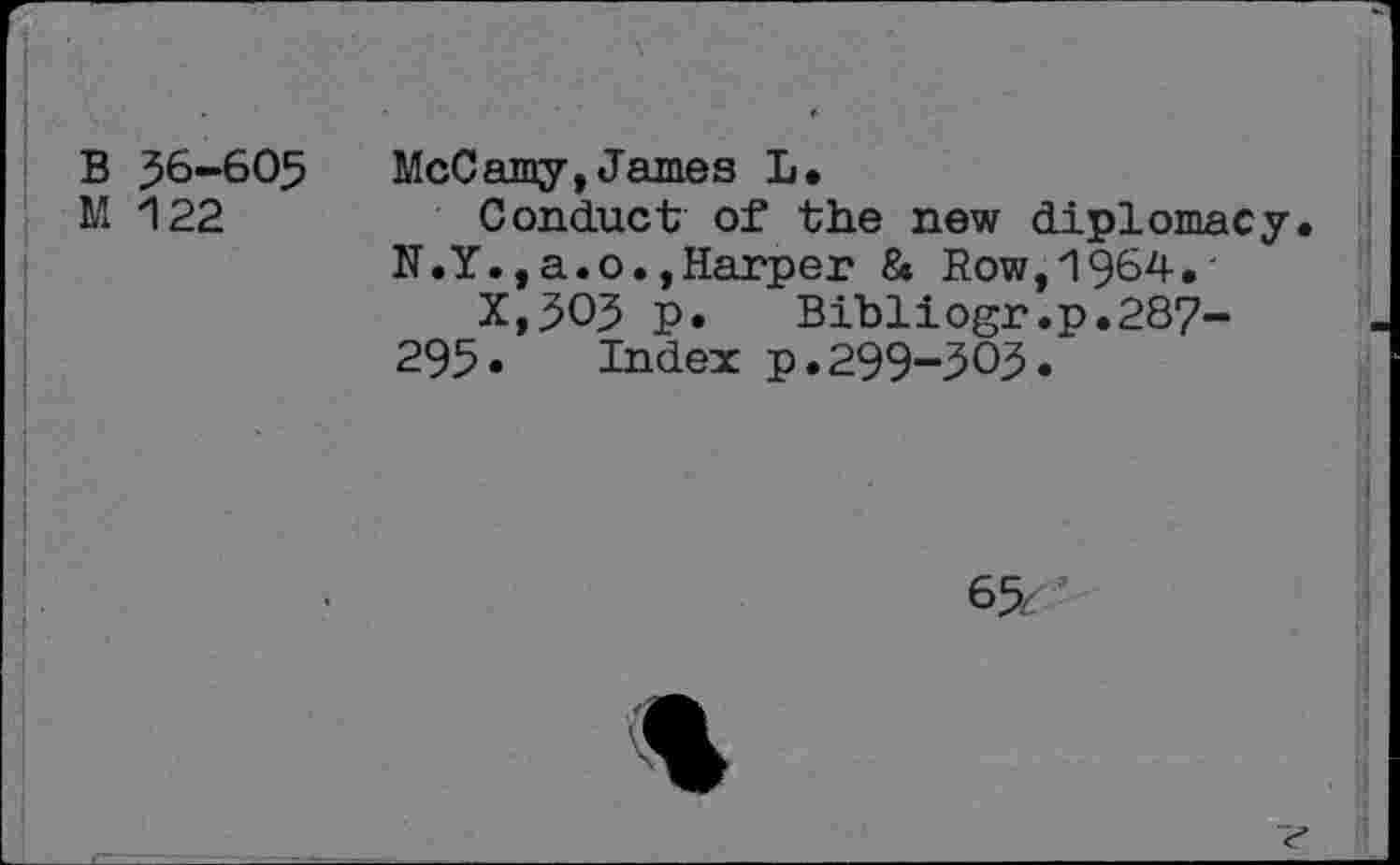 ﻿B 56-605 M 122
McCamy,James L.
Conduct of the new diplomacy
N.Y.,a.o.»Harper & Row,1964.-
X,3O3 p. Bibliogr.p.287-295• Index p•299-303.